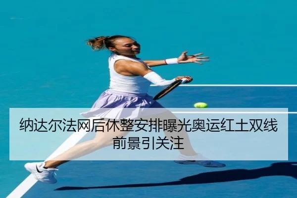 纳达尔法网后休整安排曝光奥运红土双线前景引关注