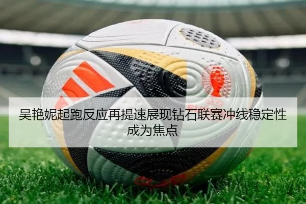 吴艳妮起跑反应再提速展现钻石联赛冲线稳定性成为焦点